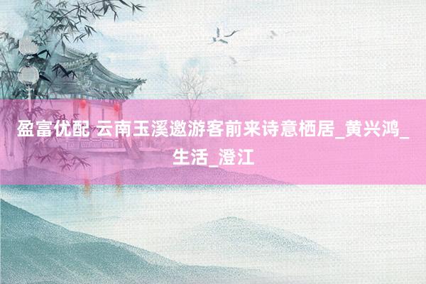 盈富优配 云南玉溪邀游客前来诗意栖居_黄兴鸿_生活_澄江