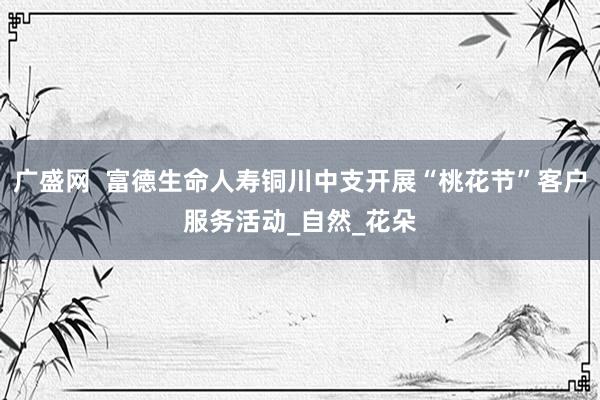 广盛网  富德生命人寿铜川中支开展“桃花节”客户服务活动_自然_花朵