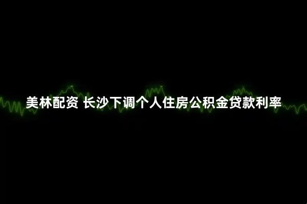 美林配资 长沙下调个人住房公积金贷款利率