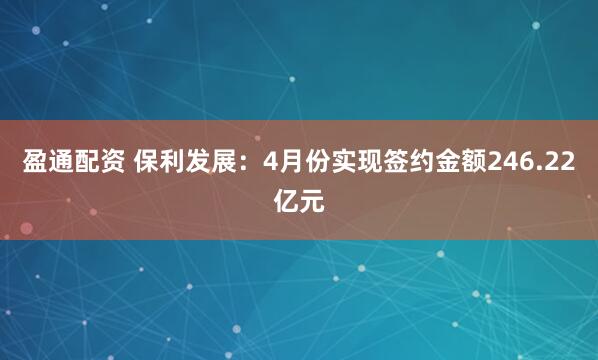 盈通配资 保利发展：4月份实现签约金额246.22亿元