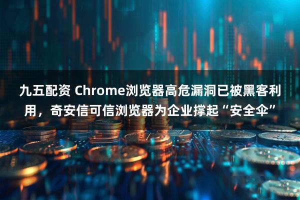 九五配资 Chrome浏览器高危漏洞已被黑客利用，奇安信可信浏览器为企业撑起“安全伞”