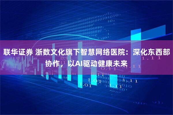 联华证券 浙数文化旗下智慧网络医院：深化东西部协作，以AI驱动健康未来