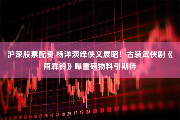 沪深股票配资 杨洋演绎侠义展昭！古装武侠剧《雨霖铃》曝重磅物料引期待