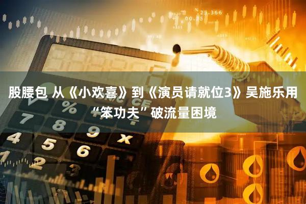 股腰包 从《小欢喜》到《演员请就位3》吴施乐用“笨功夫”破流量困境