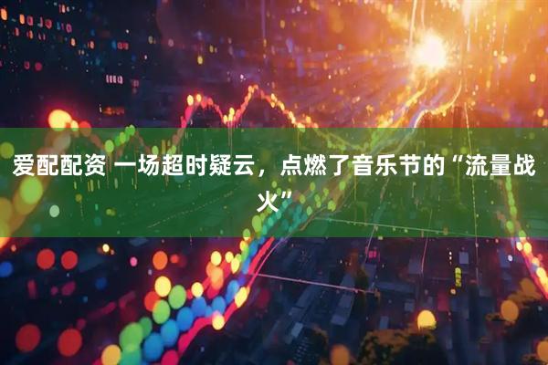 爱配配资 一场超时疑云，点燃了音乐节的“流量战火”