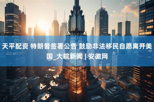 天平配资 特朗普签署公告 鼓励非法移民自愿离开美国_大皖新闻 | 安徽网