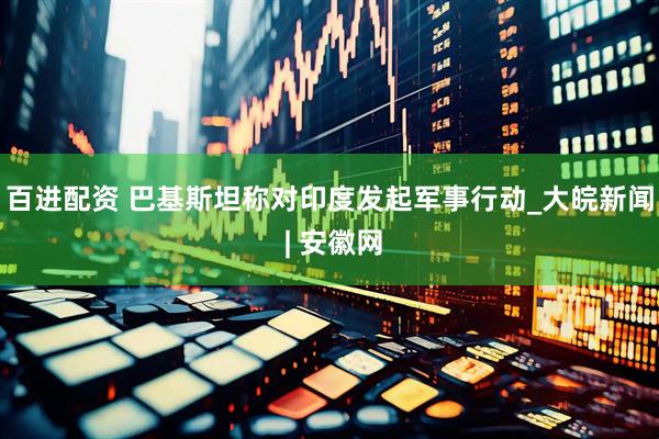 百进配资 巴基斯坦称对印度发起军事行动_大皖新闻 | 安徽网