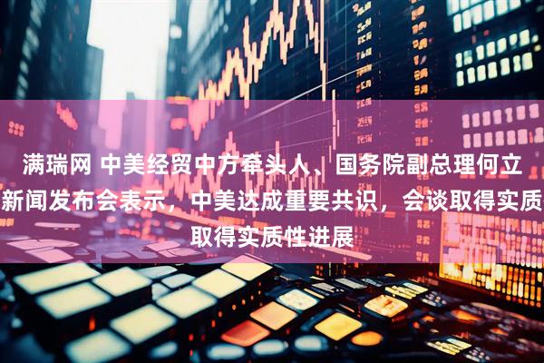 满瑞网 中美经贸中方牵头人、国务院副总理何立峰出席新闻发布会表示，中美达成重要共识，会谈取得实质性进展