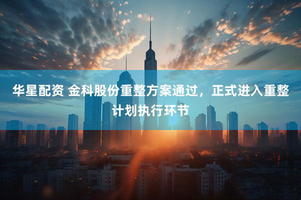 华星配资 金科股份重整方案通过，正式进入重整计划执行环节