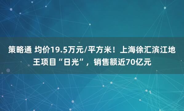 策略通 均价19.5万元/平方米！上海徐汇滨江地王项目“日光”，销售额近70亿元