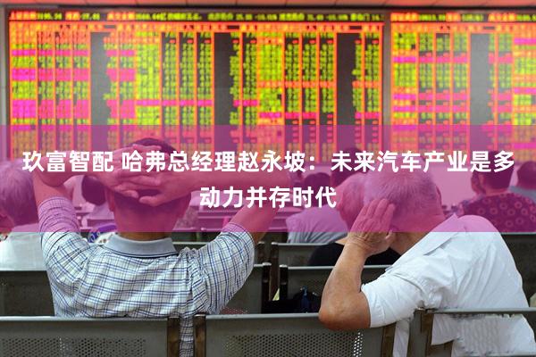 玖富智配 哈弗总经理赵永坡：未来汽车产业是多动力并存时代