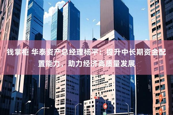 钱掌柜 华泰资产总经理杨平：提升中长期资金配置能力，助力经济高质量发展