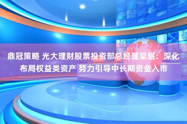 鼎冠策略 光大理财股票投资部总经理梁珉：深化布局权益类资产 努力引导中长期资金入市
