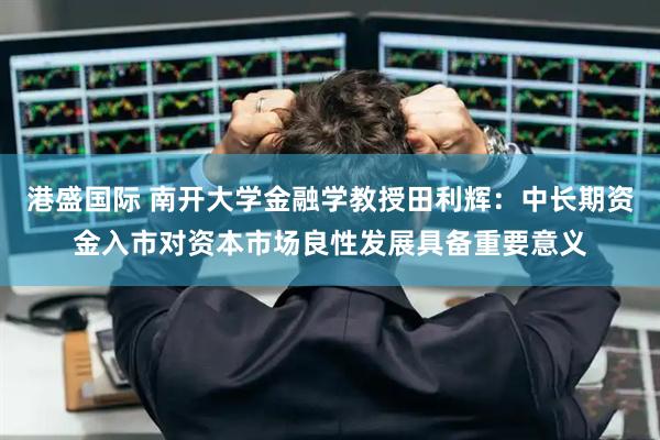 港盛国际 南开大学金融学教授田利辉：中长期资金入市对资本市场良性发展具备重要意义
