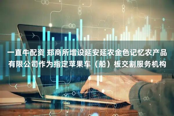 一直牛配资 郑商所增设延安延农金色记忆农产品有限公司作为指定苹果车（船）板交割服务机构