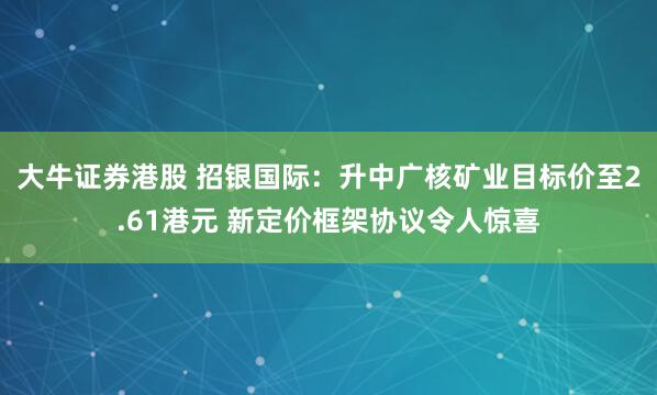 大牛证券港股 招银国际：升中广核矿业目标价至2.61港元 新定价框架协议令人惊喜