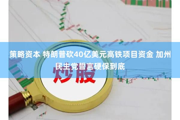 策略资本 特朗普砍40亿美元高铁项目资金 加州民主党誓言硬保到底