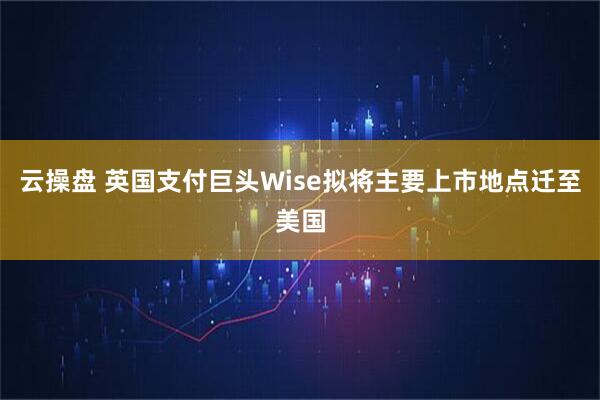 云操盘 英国支付巨头Wise拟将主要上市地点迁至美国