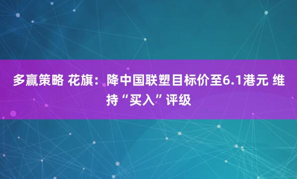 多赢策略 花旗：降中国联塑目标价至6.1港元 维持“买入”评级