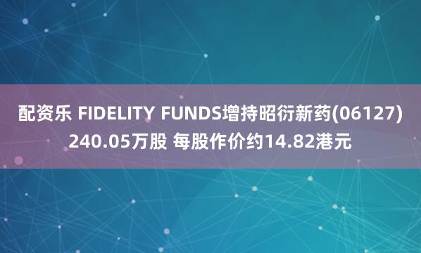 配资乐 FIDELITY FUNDS增持昭衍新药(06127)240.05万股 每股作价约14.82港元