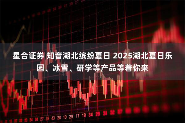 星合证券 知音湖北缤纷夏日 2025湖北夏日乐园、冰雪、研学等产品等着你来