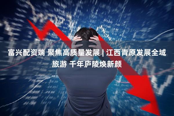 富兴配资端 聚焦高质量发展 | 江西青原发展全域旅游 千年庐陵焕新颜