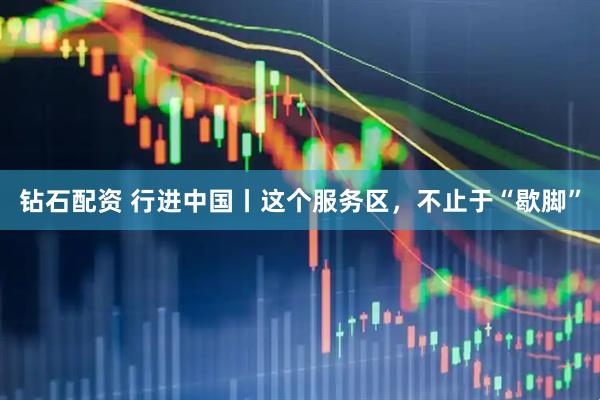 钻石配资 行进中国丨这个服务区，不止于“歇脚”