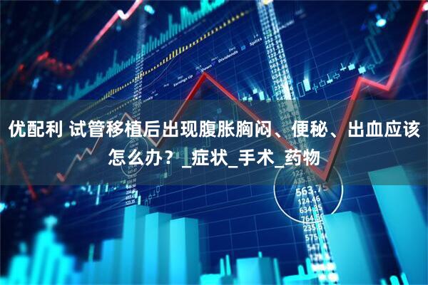 优配利 试管移植后出现腹胀胸闷、便秘、出血应该怎么办？_症状_手术_药物