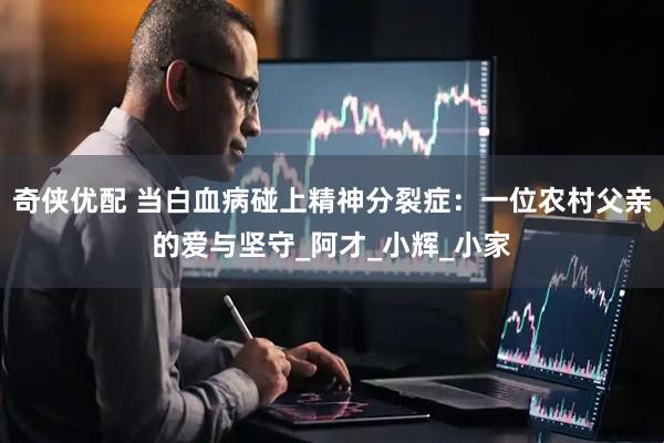 奇侠优配 当白血病碰上精神分裂症：一位农村父亲的爱与坚守_阿才_小辉_小家