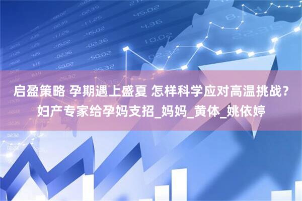 启盈策略 孕期遇上盛夏 怎样科学应对高温挑战？妇产专家给孕妈支招_妈妈_黄体_姚依婷