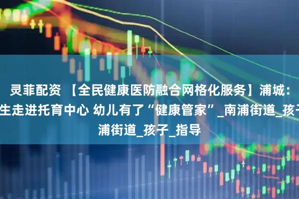 灵菲配资 【全民健康医防融合网格化服务】浦城：家庭医生走进托育中心 幼儿有了“健康管家”_南浦街道_孩子_指导