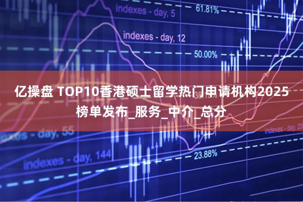 亿操盘 TOP10香港硕士留学热门申请机构2025榜单发布_服务_中介_总分