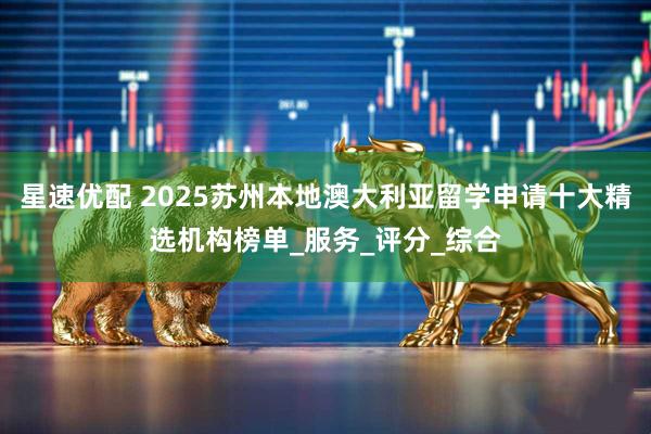 星速优配 2025苏州本地澳大利亚留学申请十大精选机构榜单_服务_评分_综合