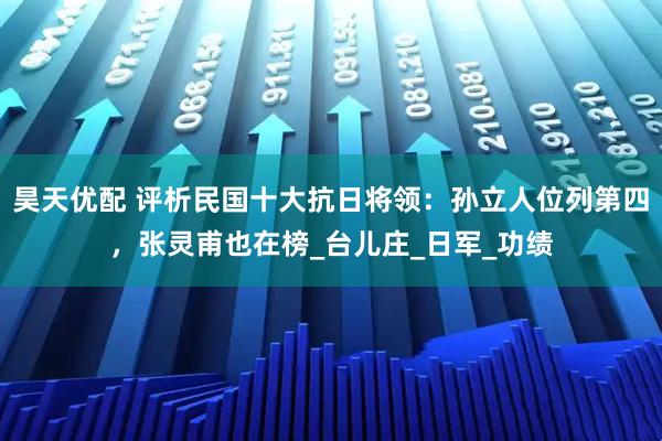 昊天优配 评析民国十大抗日将领：孙立人位列第四，张灵甫也在榜_台儿庄_日军_功绩