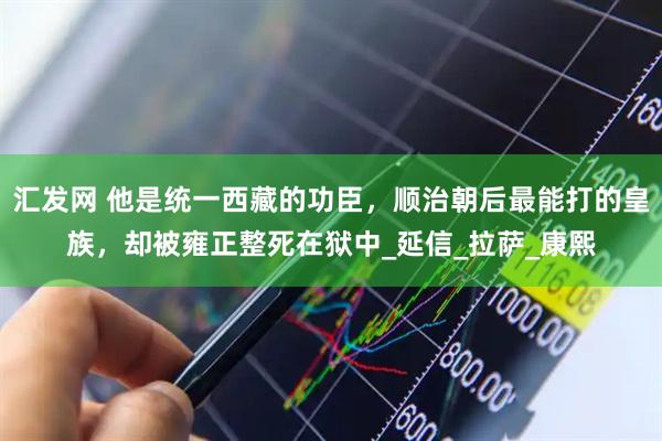 汇发网 他是统一西藏的功臣，顺治朝后最能打的皇族，却被雍正整死在狱中_延信_拉萨_康熙