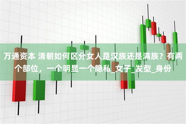万通资本 清朝如何区分女人是汉族还是满族？有两个部位，一个明显一个隐私_女子_发型_身份