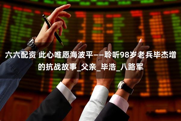 六六配资 此心唯愿海波平——聆听98岁老兵毕杰增的抗战故事_父亲_毕浩_八路军