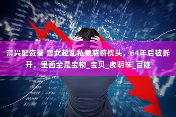 富兴配资端 宫女趁乱私藏慈禧枕头，64年后被拆开，里面全是宝物_宝贝_夜明珠_百姓