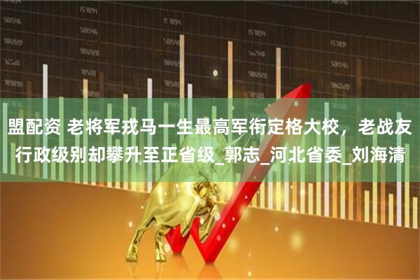 盟配资 老将军戎马一生最高军衔定格大校，老战友行政级别却攀升至正省级_郭志_河北省委_刘海清
