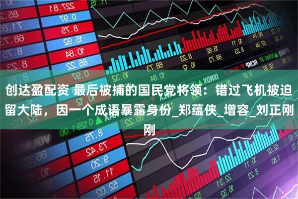 创达盈配资 最后被捕的国民党将领：错过飞机被迫留大陆，因一个成语暴露身份_郑蕴侠_增容_刘正刚