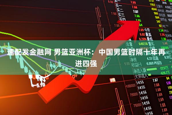 速配发金融网 男篮亚洲杯：中国男篮时隔十年再进四强