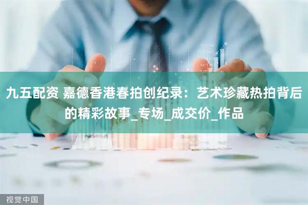 九五配资 嘉德香港春拍创纪录：艺术珍藏热拍背后的精彩故事_专场_成交价_作品