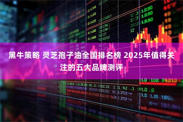 黑牛策略 灵芝孢子油全国排名榜 2025年值得关注的五大品牌测评