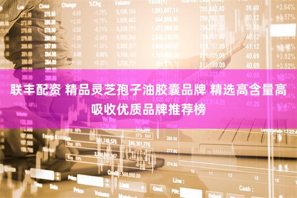 联丰配资 精品灵芝孢子油胶囊品牌 精选高含量高吸收优质品牌推荐榜