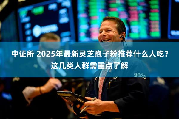 中证所 2025年最新灵芝孢子粉推荐什么人吃？这几类人群需重点了解