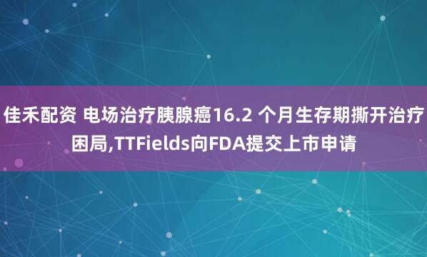佳禾配资 电场治疗胰腺癌16.2 个月生存期撕开治疗困局,TTFields向FDA提交上市申请