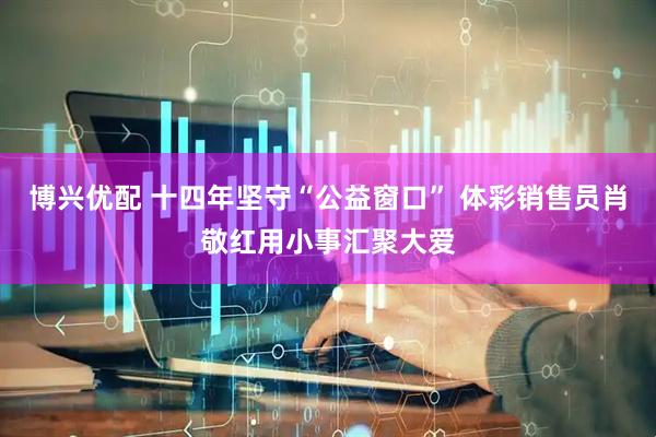 博兴优配 十四年坚守“公益窗口” 体彩销售员肖敬红用小事汇聚大爱