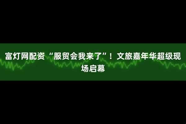 富灯网配资 “服贸会我来了”！文旅嘉年华超级现场启幕