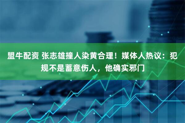 盟牛配资 张志雄撞人染黄合理!媒体人热议:犯规不是蓄意伤人,他确实邪门