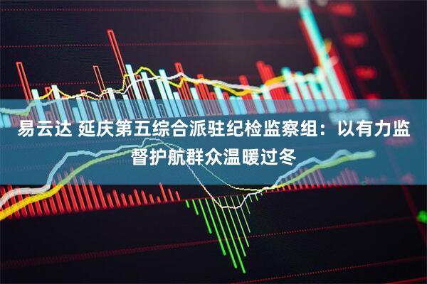 易云达 延庆第五综合派驻纪检监察组：以有力监督护航群众温暖过冬